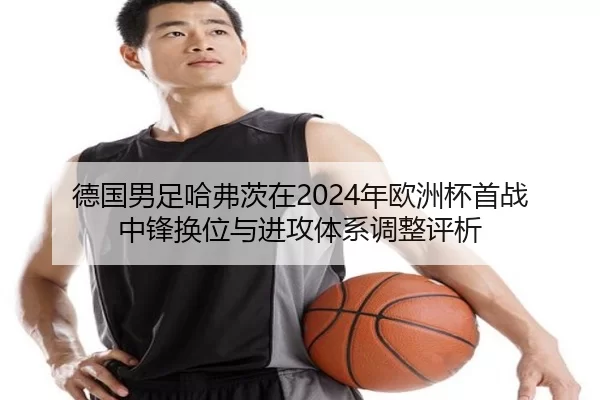 德国男足哈弗茨在2024年欧洲杯首战中锋换位与进攻体系调整评析